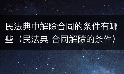 民法典中解除合同的条件有哪些（民法典 合同解除的条件）
