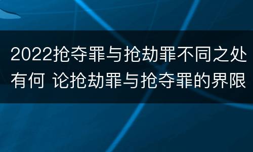 2022抢夺罪与抢劫罪不同之处有何 论抢劫罪与抢夺罪的界限