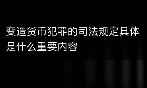 变造货币犯罪的司法规定具体是什么重要内容