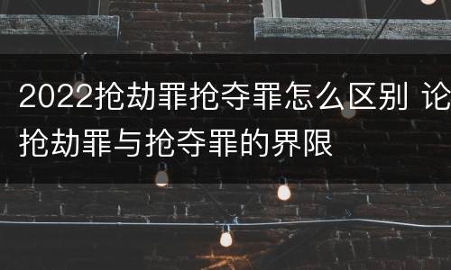 2022抢劫罪抢夺罪怎么区别 论抢劫罪与抢夺罪的界限