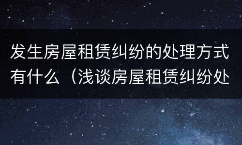 发生房屋租赁纠纷的处理方式有什么（浅谈房屋租赁纠纷处理）