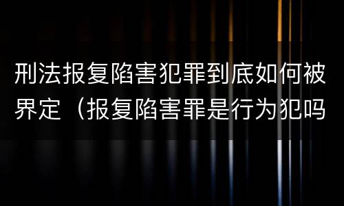 刑法报复陷害犯罪到底如何被界定（报复陷害罪是行为犯吗）
