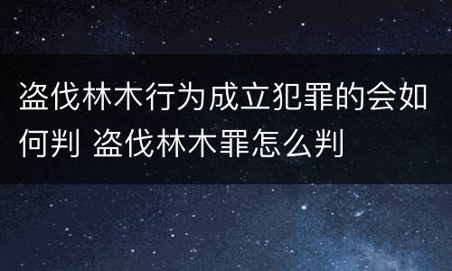 盗伐林木行为成立犯罪的会如何判 盗伐林木罪怎么判