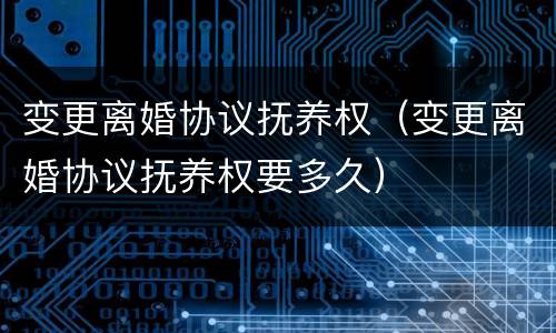 变更离婚协议抚养权（变更离婚协议抚养权要多久）