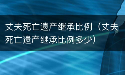 丈夫死亡遗产继承比例（丈夫死亡遗产继承比例多少）