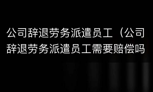 公司辞退劳务派遣员工（公司辞退劳务派遣员工需要赔偿吗）