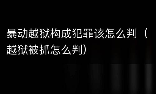 暴动越狱构成犯罪该怎么判（越狱被抓怎么判）