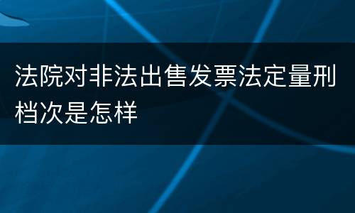 法院对非法出售发票法定量刑档次是怎样