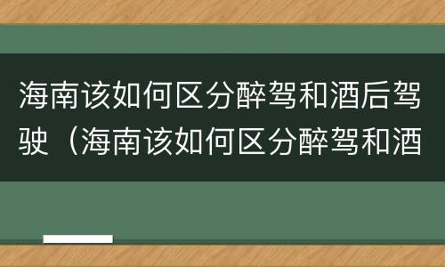 海南该如何区分醉驾和酒后驾驶（海南该如何区分醉驾和酒后驾驶呢）