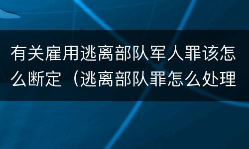 有关雇用逃离部队军人罪该怎么断定（逃离部队罪怎么处理）