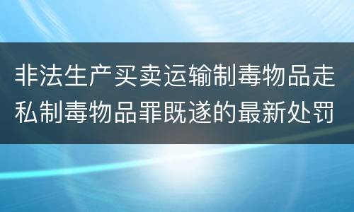 非法生产买卖运输制毒物品走私制毒物品罪既遂的最新处罚标准是什么