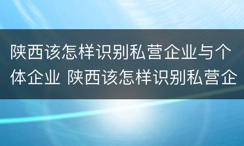 陕西该怎样识别私营企业与个体企业 陕西该怎样识别私营企业与个体企业的关系