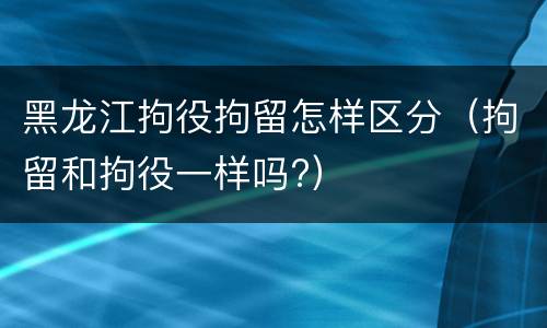 黑龙江拘役拘留怎样区分（拘留和拘役一样吗?）