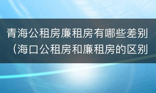 青海公租房廉租房有哪些差别（海口公租房和廉租房的区别）