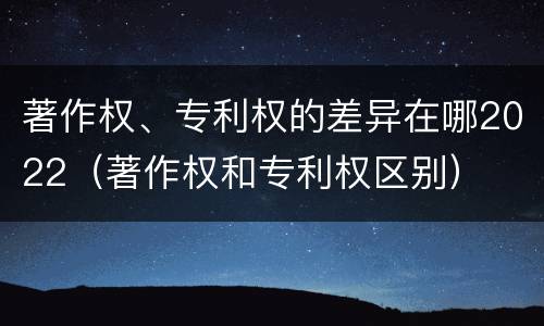 著作权、专利权的差异在哪2022（著作权和专利权区别）