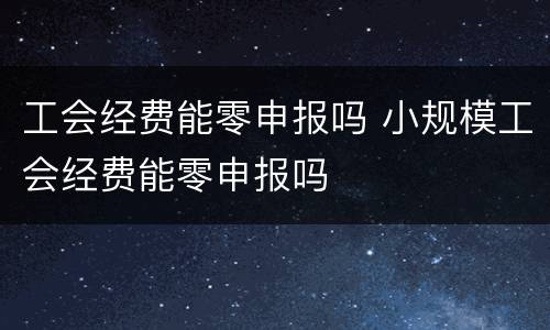 工会经费能零申报吗 小规模工会经费能零申报吗