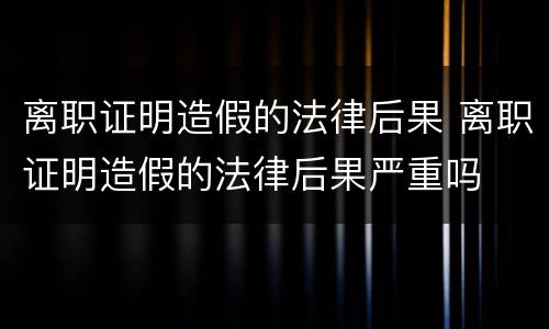 离职证明造假的法律后果 离职证明造假的法律后果严重吗