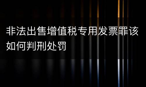 非法出售增值税专用发票罪该如何判刑处罚
