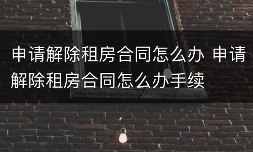 申请解除租房合同怎么办 申请解除租房合同怎么办手续