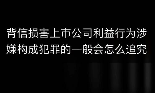 背信损害上市公司利益行为涉嫌构成犯罪的一般会怎么追究刑事责任