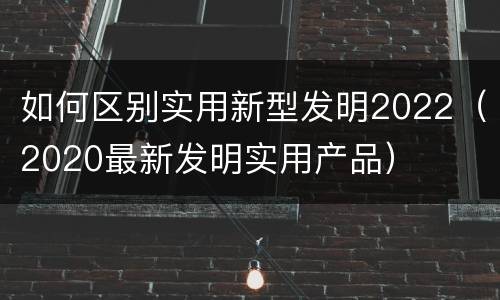 如何区别实用新型发明2022（2020最新发明实用产品）