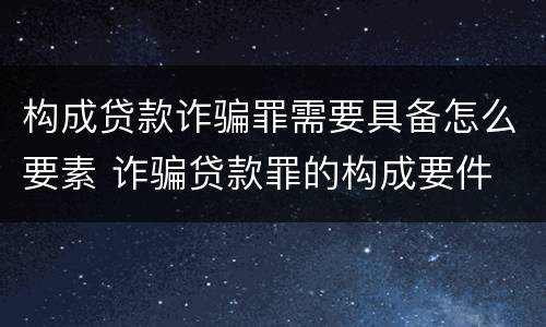构成贷款诈骗罪需要具备怎么要素 诈骗贷款罪的构成要件