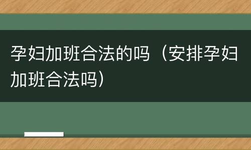孕妇加班合法的吗（安排孕妇加班合法吗）