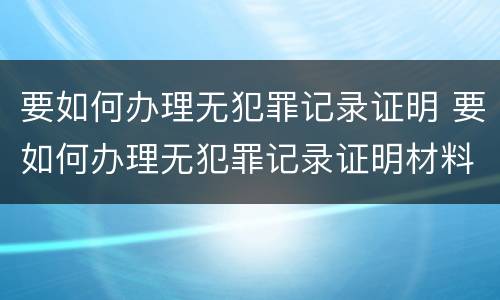 要如何办理无犯罪记录证明 要如何办理无犯罪记录证明材料