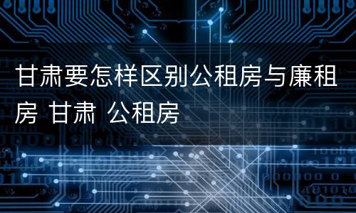 甘肃要怎样区别公租房与廉租房 甘肃 公租房