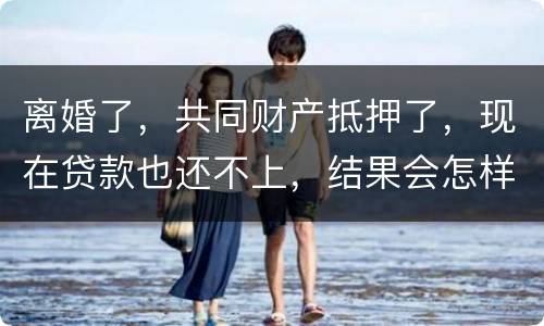 离婚了,共同财产抵押了,现在贷款也还不上,结果会怎样