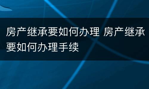 房产继承要如何办理 房产继承要如何办理手续