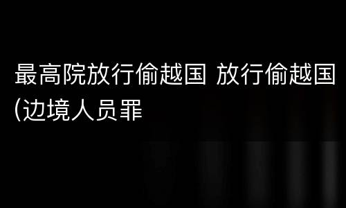 最高院放行偷越国 放行偷越国(边境人员罪