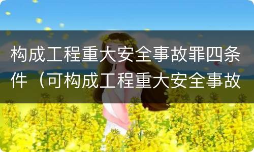 构成工程重大安全事故罪四条件（可构成工程重大安全事故罪的是）