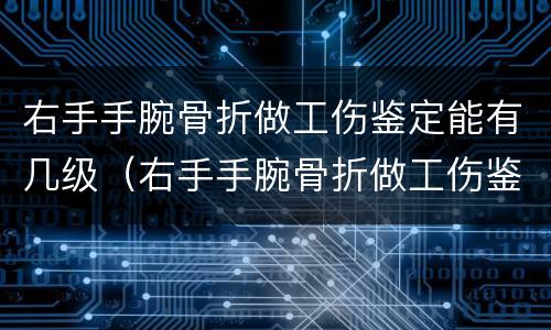 右手手腕骨折做工伤鉴定能有几级（右手手腕骨折做工伤鉴定能有几级伤残）