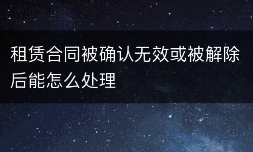 租赁合同被确认无效或被解除后能怎么处理