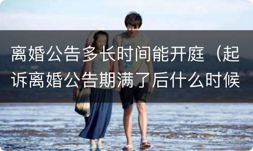离婚公告多长时间能开庭（起诉离婚公告期满了后什么时候开庭）