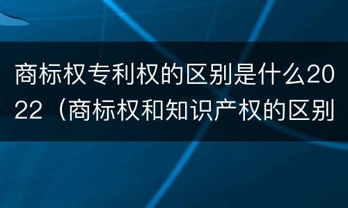 商标权专利权的区别是什么2022（商标权和知识产权的区别）