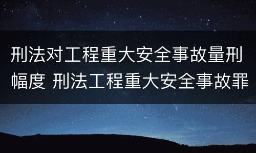 刑法对工程重大安全事故量刑幅度 刑法工程重大安全事故罪