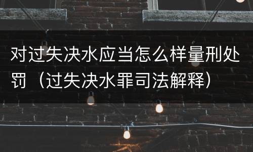 对过失决水应当怎么样量刑处罚（过失决水罪司法解释）