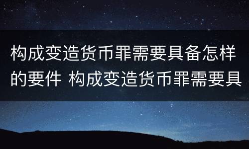 构成变造货币罪需要具备怎样的要件 构成变造货币罪需要具备怎样的要件和条件