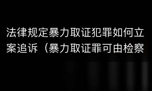 法律规定暴力取证犯罪如何立案追诉（暴力取证罪可由检察院立案侦查）