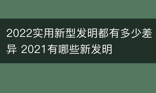 2022实用新型发明都有多少差异 2021有哪些新发明