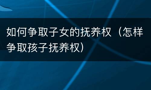 如何争取子女的抚养权（怎样争取孩子抚养权）