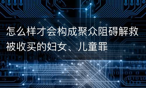 怎么样才会构成聚众阻碍解救被收买的妇女、儿童罪