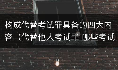 构成代替考试罪具备的四大内容（代替他人考试罪 哪些考试）