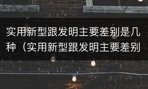 实用新型跟发明主要差别是几种（实用新型跟发明主要差别是几种形式）