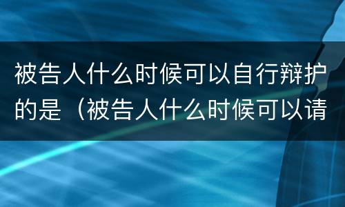 被告人什么时候可以自行辩护的是（被告人什么时候可以请辩护人）