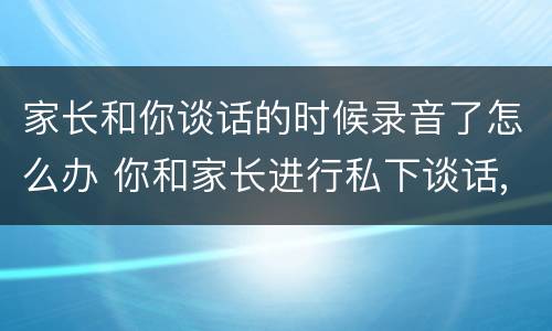 家长和你谈话的时候录音了怎么办 你和家长进行私下谈话,结果被家长录音,你该怎么办?