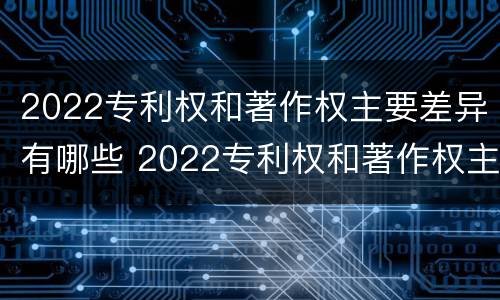 2022专利权和著作权主要差异有哪些 2022专利权和著作权主要差异有哪些问题
