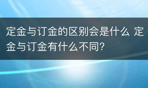 定金与订金的区别会是什么 定金与订金有什么不同?